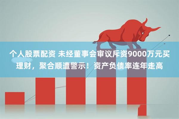 个人股票配资 未经董事会审议斥资9000万元买理财，聚合顺遭警示！资产负债率连年走高