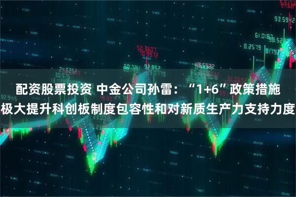 配资股票投资 中金公司孙雷：“1+6”政策措施极大提升科创板制度包容性和对新质生产力支持力度
