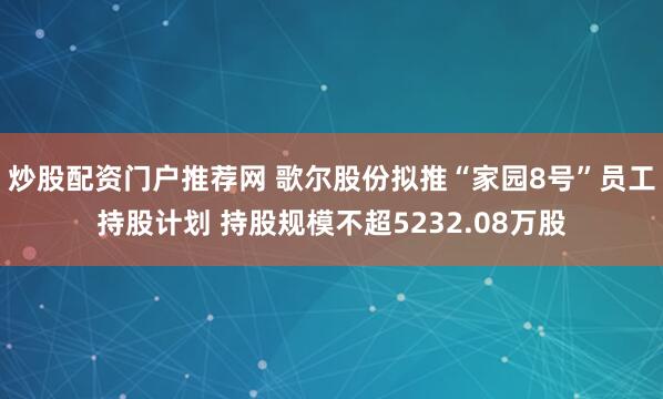 炒股配资门户推荐网 歌尔股份拟推“家园8号”员工持股计划 持股规模不超5232.08万股