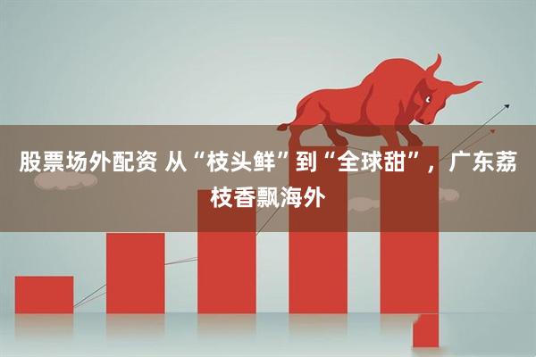 股票场外配资 从“枝头鲜”到“全球甜”，广东荔枝香飘海外