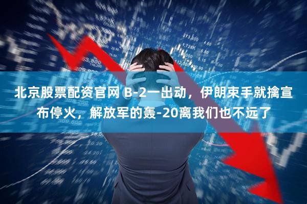 北京股票配资官网 B-2一出动，伊朗束手就擒宣布停火，解放军的轰-20离我们也不远了