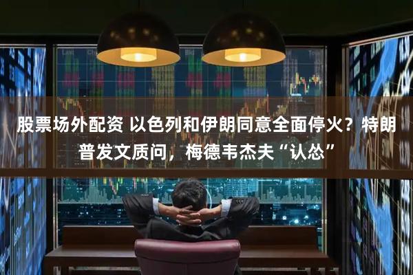 股票场外配资 以色列和伊朗同意全面停火？特朗普发文质问，梅德韦杰夫“认怂”