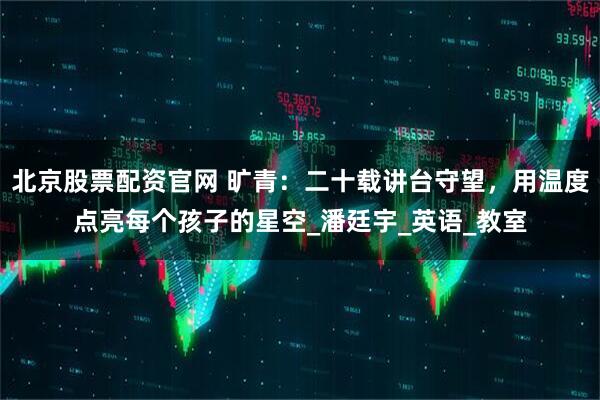 北京股票配资官网 旷青：二十载讲台守望，用温度点亮每个孩子的星空_潘廷宇_英语_教室