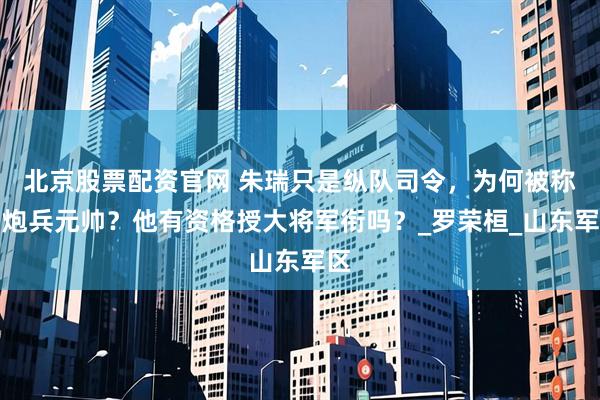 北京股票配资官网 朱瑞只是纵队司令，为何被称为炮兵元帅？他有资格授大将军衔吗？_罗荣桓_山东军区