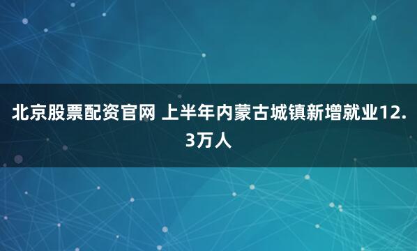北京股票配资官网 上半年内蒙古城镇新增就业12.3万人