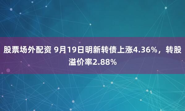 股票场外配资 9月19日明新转债上涨4.36%，转股溢价率2.88%
