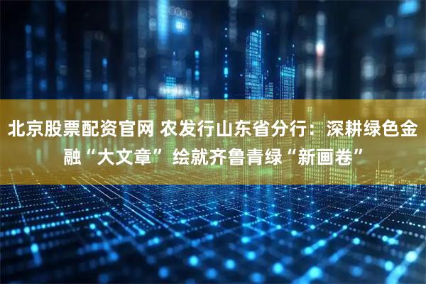 北京股票配资官网 农发行山东省分行：深耕绿色金融“大文章” 绘就齐鲁青绿“新画卷”