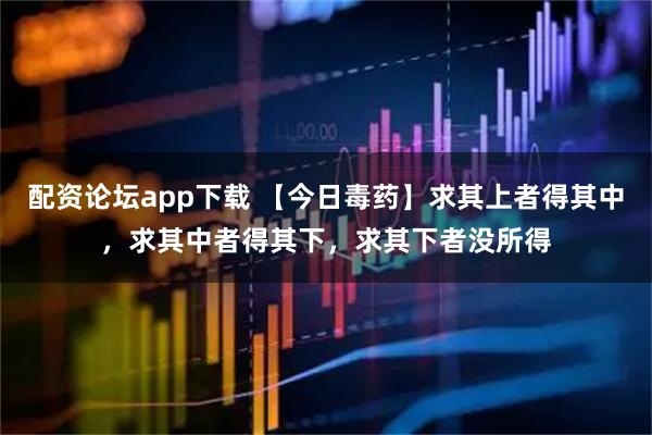 配资论坛app下载 【今日毒药】求其上者得其中，求其中者得其下，求其下者没所得