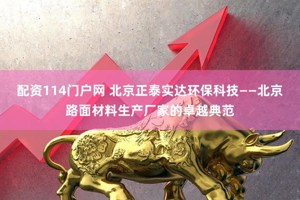 配资114门户网 北京正泰实达环保科技——北京路面材料生产厂家的卓越典范