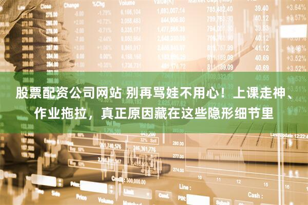 股票配资公司网站 别再骂娃不用心！上课走神、作业拖拉，真正原因藏在这些隐形细节里