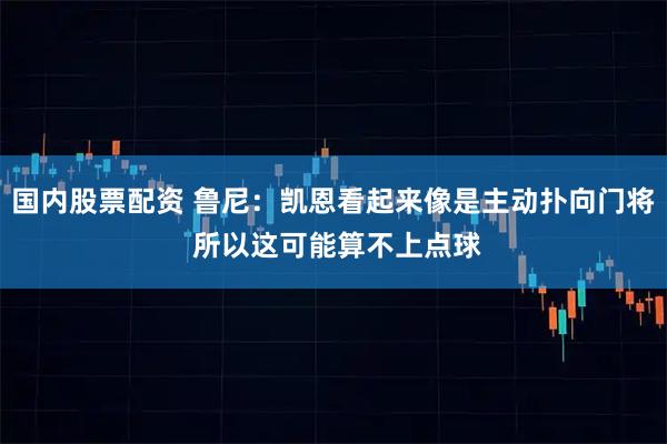 国内股票配资 鲁尼：凯恩看起来像是主动扑向门将 所以这可能算不上点球