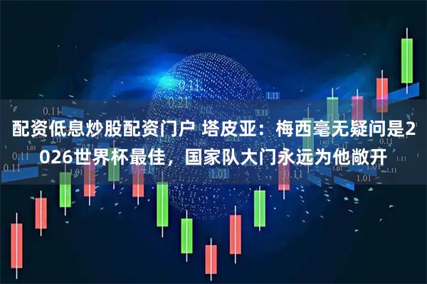 配资低息炒股配资门户 塔皮亚：梅西毫无疑问是2026世界杯最佳，国家队大门永远为他敞开