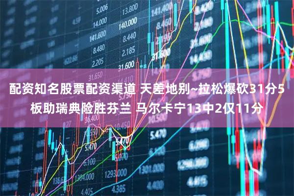 配资知名股票配资渠道 天差地别~拉松爆砍31分5板助瑞典险胜芬兰 马尔卡宁13中2仅11分